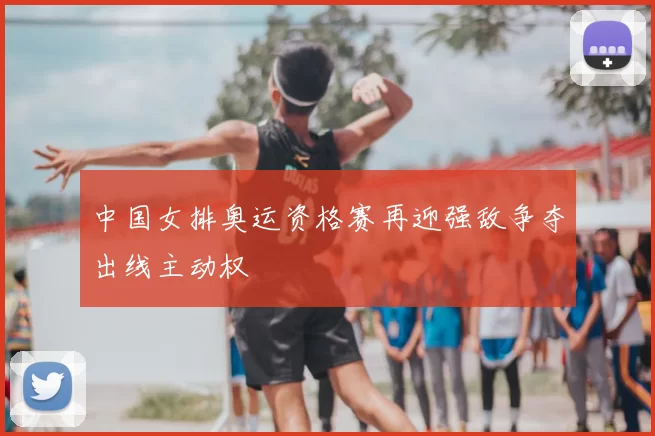 中国女排奥运资格赛再迎强敌争夺出线主动权