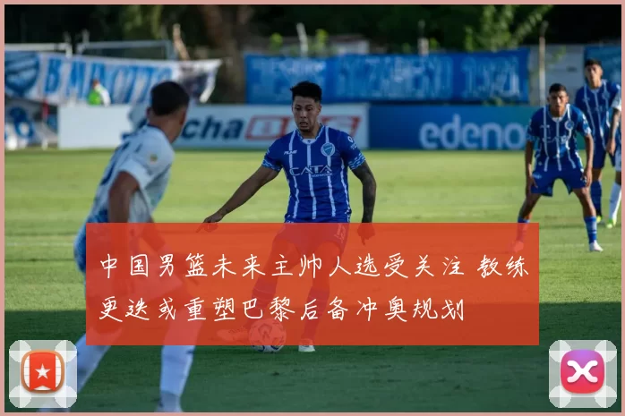 中国男篮未来主帅人选受关注 教练更迭或重塑巴黎后备冲奥规划