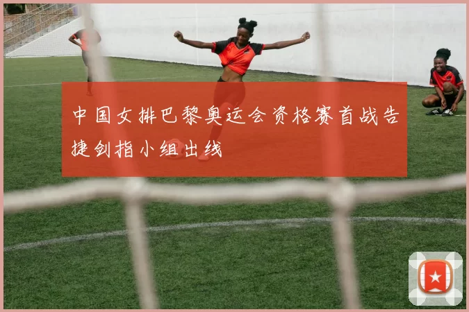 中国女排巴黎奥运会资格赛首战告捷剑指小组出线