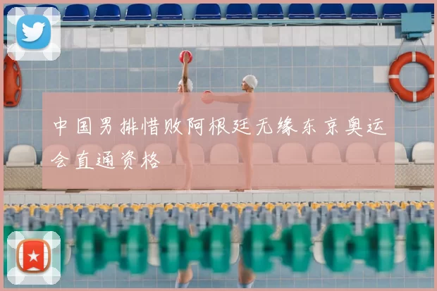 中国男排惜败阿根廷无缘东京奥运会直通资格