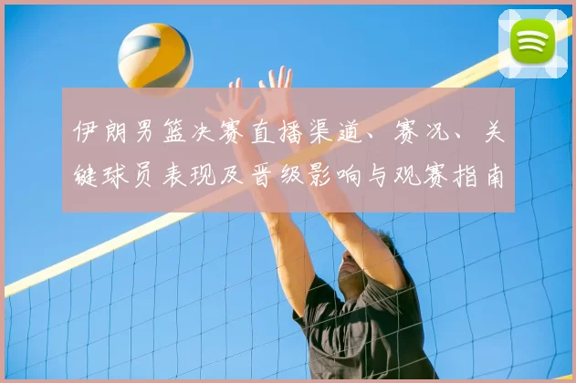 伊朗男篮决赛直播渠道、赛况、关键球员表现及晋级影响与观赛指南