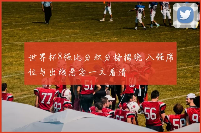 世界杯8强比分积分榜揭晓 八强席位与出线悬念一文看清