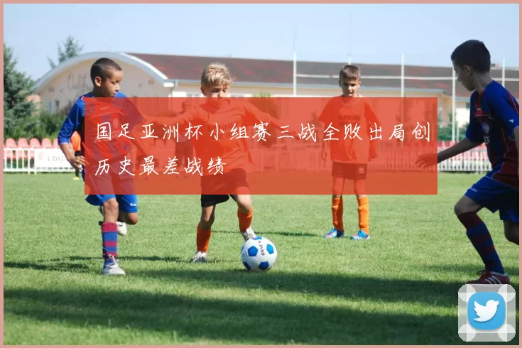 国足亚洲杯小组赛三战全败出局创历史最差战绩