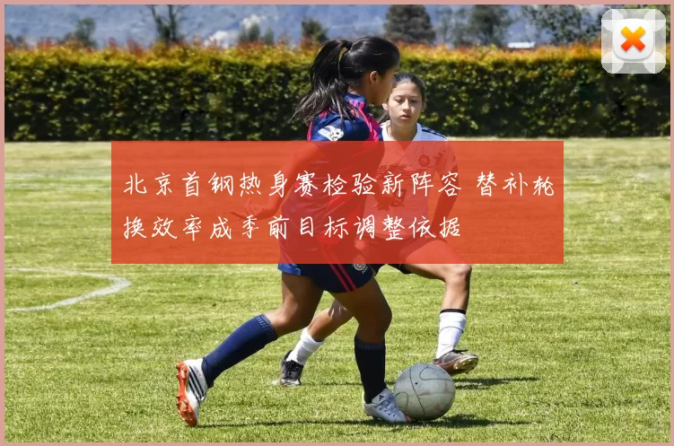北京首钢热身赛检验新阵容 替补轮换效率成季前目标调整依据