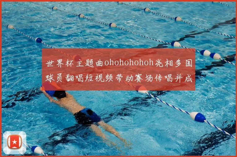 世界杯主题曲ohohohohoh亮相多国球员翻唱短视频带动赛场传唱并成球迷口号