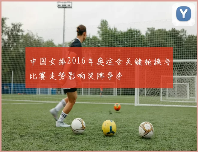 中国女排2016年奥运会关键轮换与比赛走势影响奖牌争夺