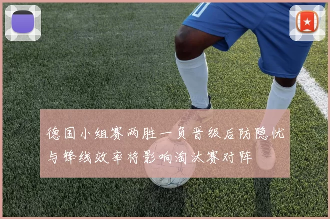德国小组赛两胜一负晋级后防隐忧与锋线效率将影响淘汰赛对阵