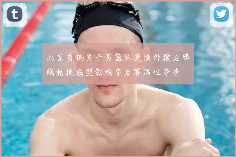 北京首钢男子男篮队更换外援后锋线轮换成型影响季后赛席位争夺