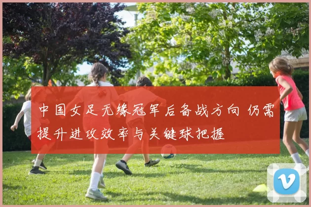 中国女足无缘冠军后备战方向 仍需提升进攻效率与关键球把握