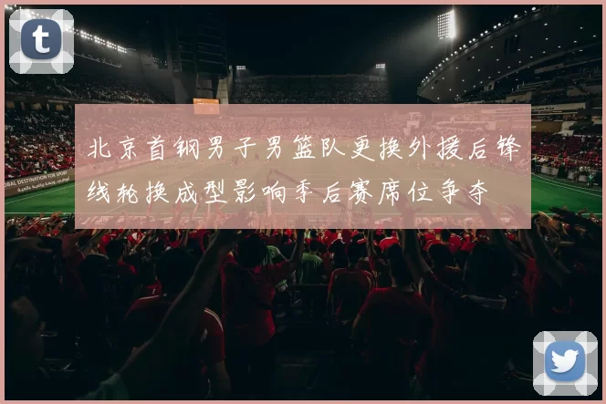 北京首钢男子男篮队更换外援后锋线轮换成型影响季后赛席位争夺