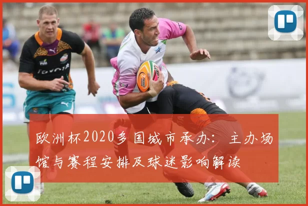 欧洲杯2020多国城市承办:主办场馆与赛程安排及球迷影响解读