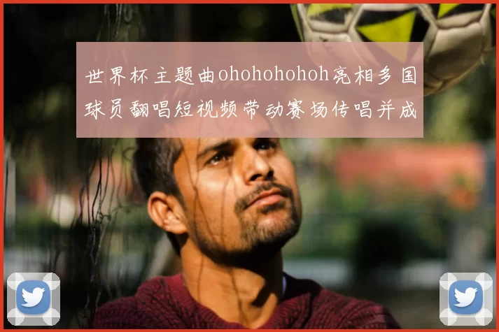 世界杯主题曲ohohohohoh亮相多国球员翻唱短视频带动赛场传唱并成球迷口号