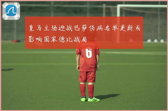 皇马主场迎战巴萨伤病名单更新或影响国家德比战局