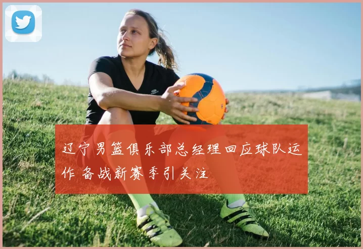 辽宁男篮俱乐部总经理回应球队运作 备战新赛季引关注