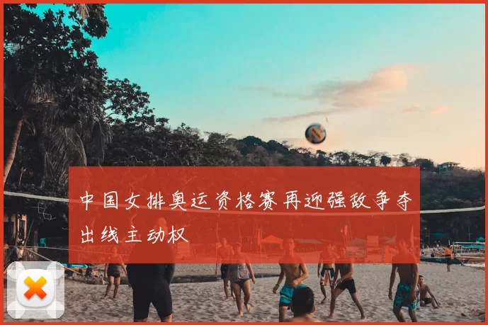 中国女排奥运资格赛再迎强敌争夺出线主动权