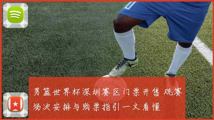 男篮世界杯深圳赛区门票开售 观赛场次安排与购票指引一文看懂