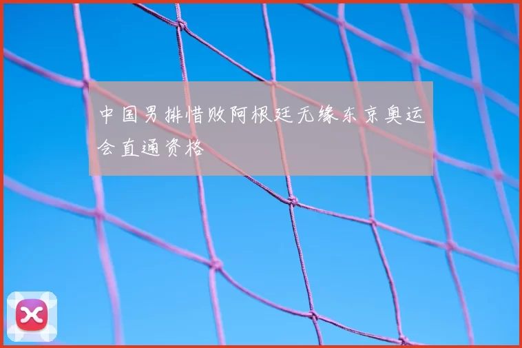 中国男排惜败阿根廷无缘东京奥运会直通资格