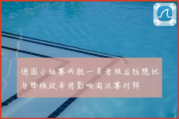 德国小组赛两胜一负晋级后防隐忧与锋线效率将影响淘汰赛对阵