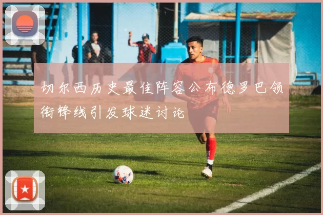 切尔西历史最佳阵容公布德罗巴领衔锋线引发球迷讨论