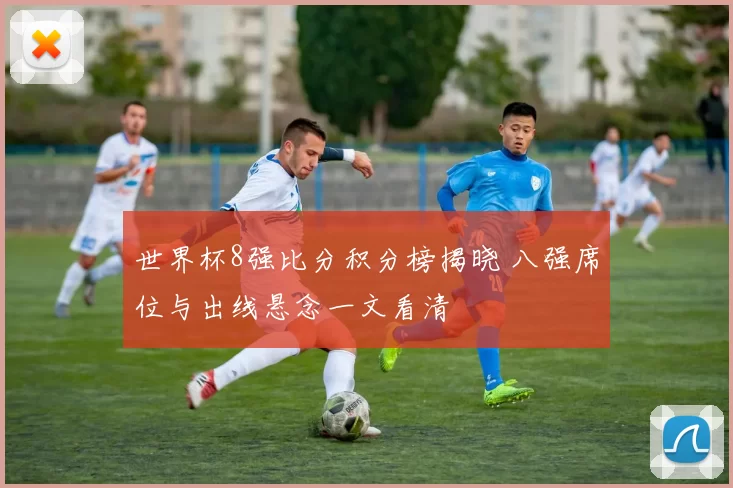世界杯8强比分积分榜揭晓 八强席位与出线悬念一文看清
