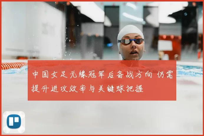 中国女足无缘冠军后备战方向 仍需提升进攻效率与关键球把握