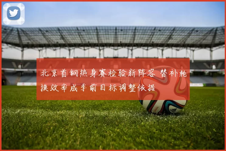 北京首钢热身赛检验新阵容 替补轮换效率成季前目标调整依据