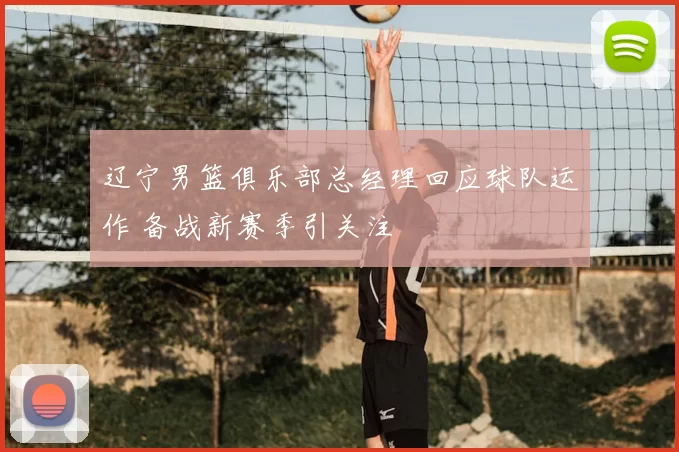 辽宁男篮俱乐部总经理回应球队运作 备战新赛季引关注