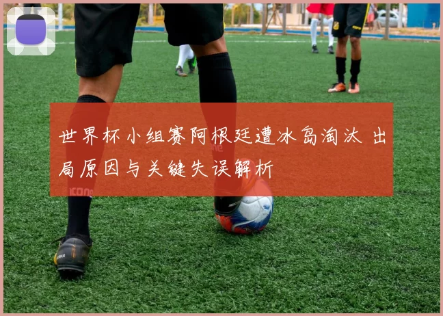 世界杯小组赛阿根廷遭冰岛淘汰 出局原因与关键失误解析
